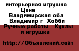 интерьерная игрушка › Цена ­ 9 000 - Владимирская обл., Владимир г. Хобби. Ручные работы » Куклы и игрушки   